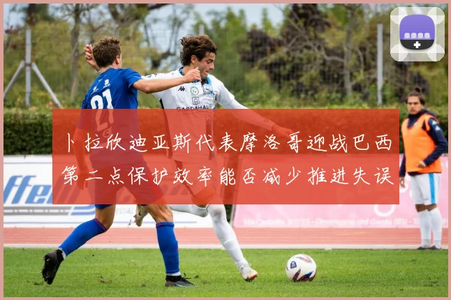 卜拉欣迪亚斯代表摩洛哥迎战巴西第二点保护效率能否减少推进失误