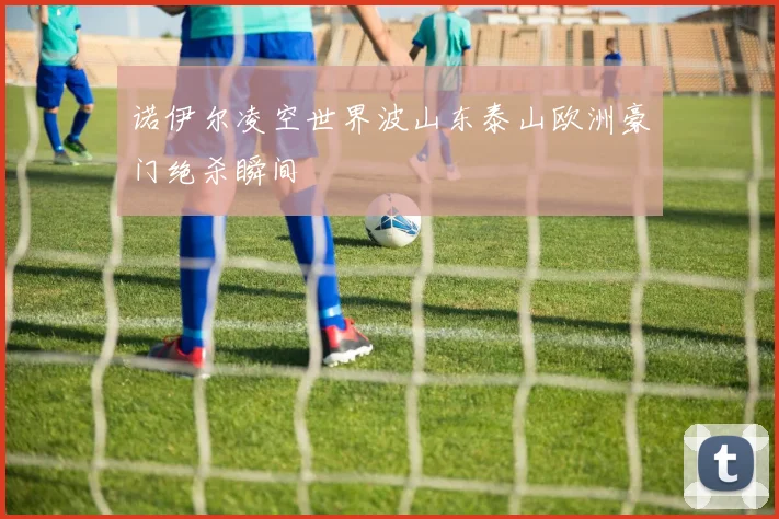 诺伊尔凌空世界波山东泰山欧洲豪门绝杀瞬间
