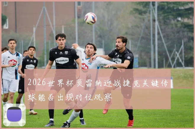 2026世界杯莫雷纳迎战捷克关键传球能否出现对位观察