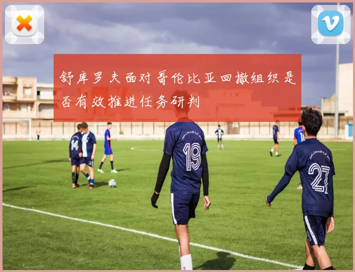 舒库罗夫面对哥伦比亚回撤组织是否有效推进任务研判