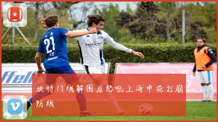 坎特门线解围后怒吼上海申花打崩防线