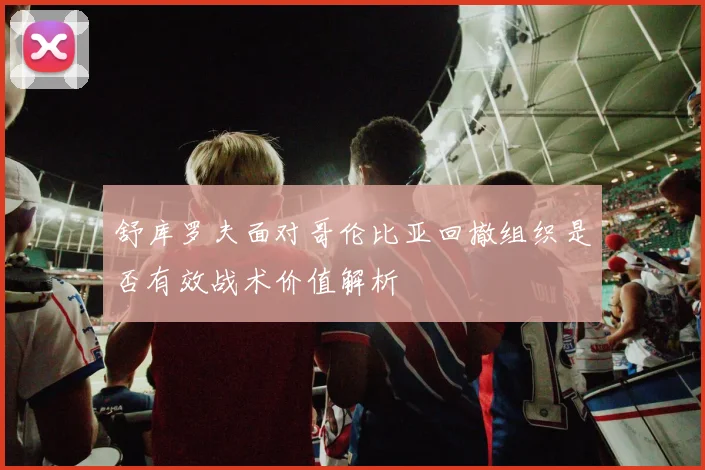 舒库罗夫面对哥伦比亚回撤组织是否有效战术价值解析