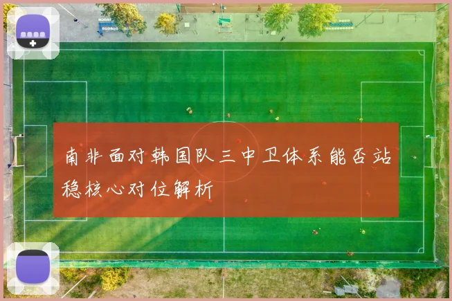 南非面对韩国队三中卫体系能否站稳核心对位解析
