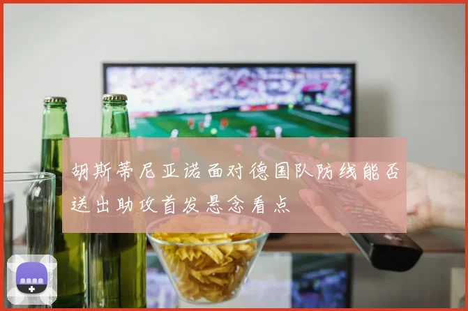 胡斯蒂尼亚诺面对德国队防线能否送出助攻首发悬念看点