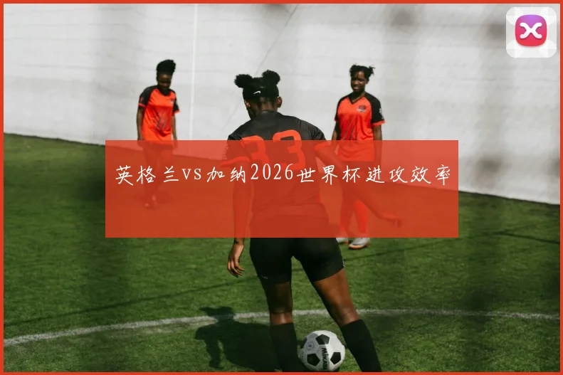英格兰vs加纳2026世界杯进攻效率