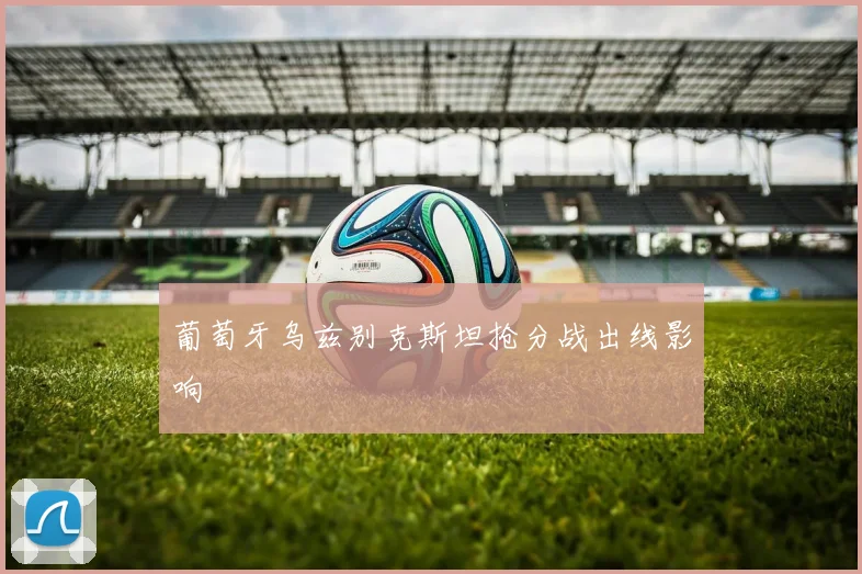 葡萄牙乌兹别克斯坦抢分战出线影响
