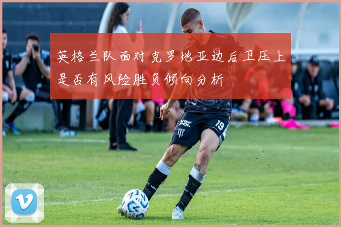 英格兰队面对克罗地亚边后卫压上是否有风险胜负倾向分析