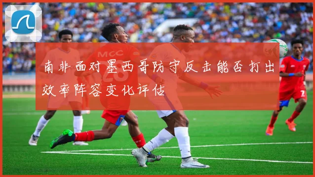 南非面对墨西哥防守反击能否打出效率阵容变化评估