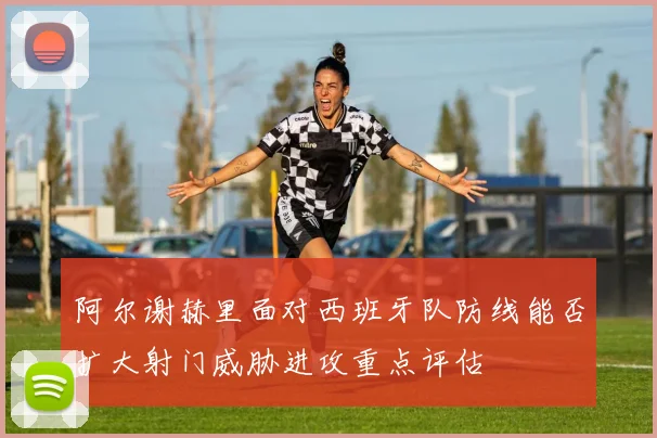 阿尔谢赫里面对西班牙队防线能否扩大射门威胁进攻重点评估