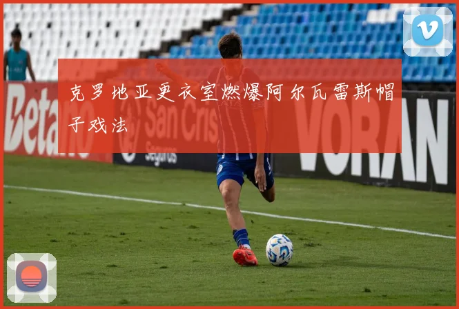克罗地亚更衣室燃爆阿尔瓦雷斯帽子戏法