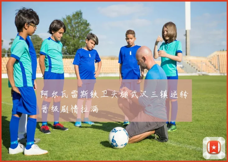 阿尔瓦雷斯铁卫头槌武汉三镇逆转晋级剧情拉满