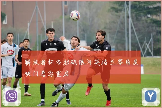 解放者杯洛杉矶银河英格兰零角度破门悬念重启