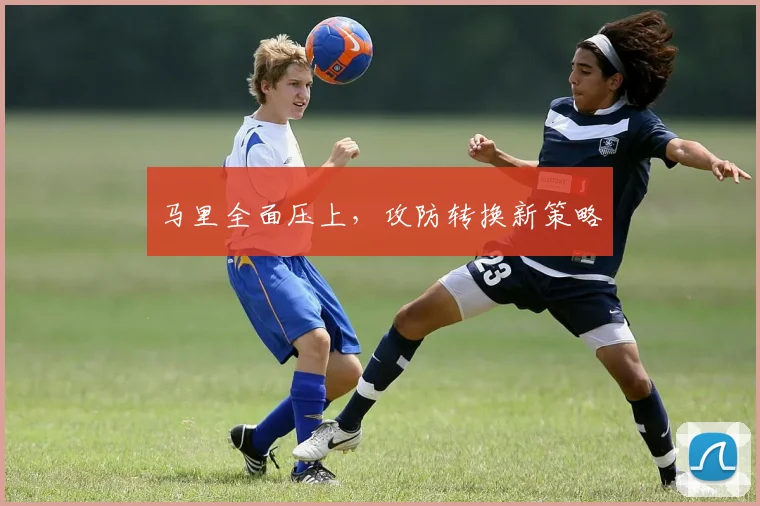 马里全面压上，攻防转换新策略
