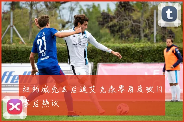 纽约城先丢后追艾克森零角度破门赛后热议