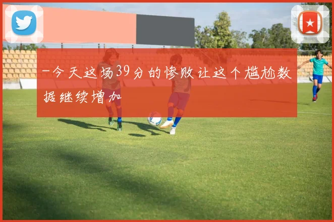 -今天这场39分的惨败让这个尴尬数据继续增加