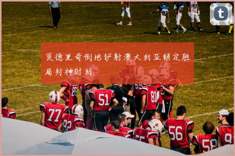 莫德里奇倒地铲射澳大利亚锁定胜局封神时刻