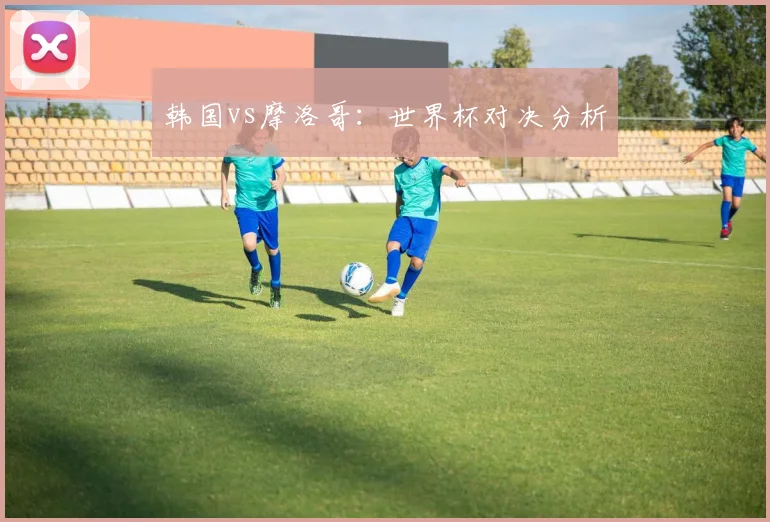 韩国vs摩洛哥：世界杯对决分析