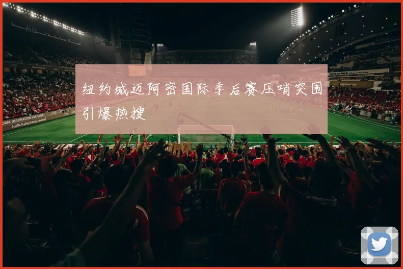 纽约城迈阿密国际季后赛压哨突围引爆热搜