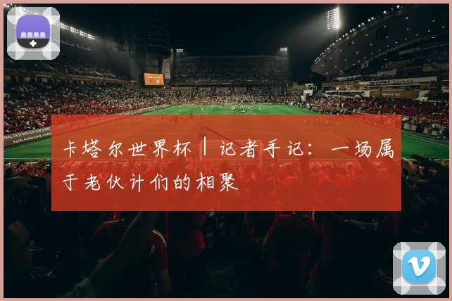 卡塔尔世界杯｜记者手记：一场属于老伙计们的相聚