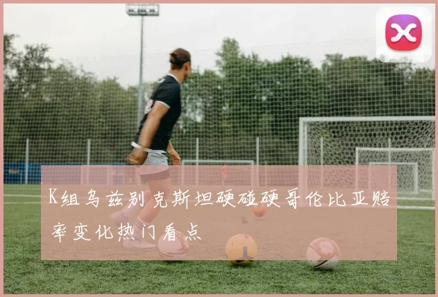 K组乌兹别克斯坦硬碰硬哥伦比亚赔率变化热门看点