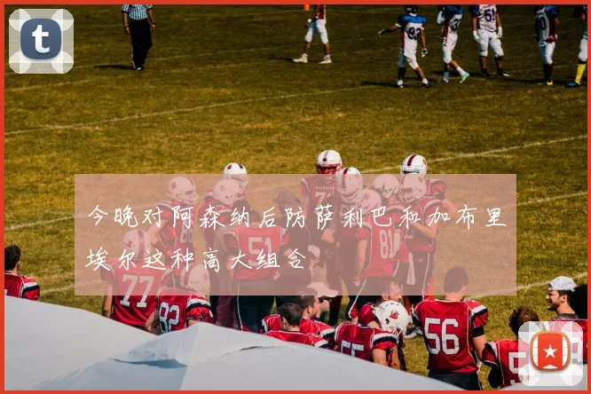 今晚对阿森纳后防萨利巴和加布里埃尔这种高大组合
