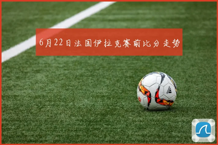 6月22日法国伊拉克赛前比分走势