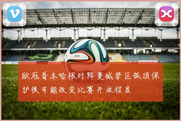 欧冠哥本哈根对阵曼城禁区弧顶保护很可能改变比赛开放程度