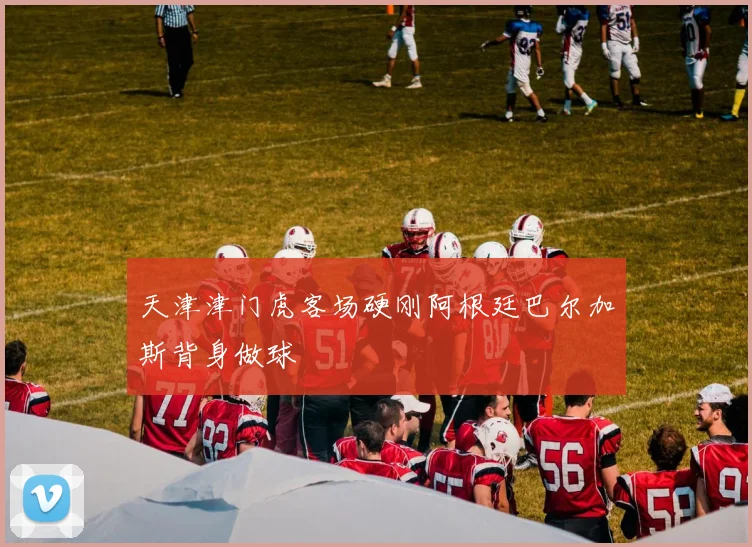 天津津门虎客场硬刚阿根廷巴尔加斯背身做球