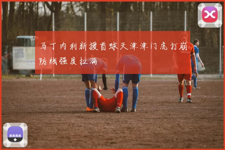 马丁内利新援首球天津津门虎打崩防线强度拉满
