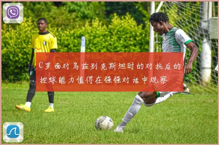 C罗面对乌兹别克斯坦时的对抗后的控球能力值得在强强对话中观察