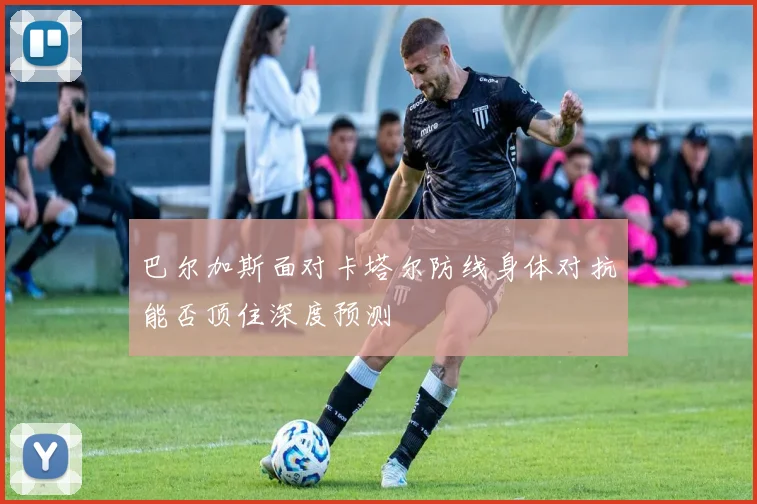 巴尔加斯面对卡塔尔防线身体对抗能否顶住深度预测