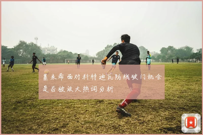 基米希面对科特迪瓦防线破门机会是否被放大热词分析