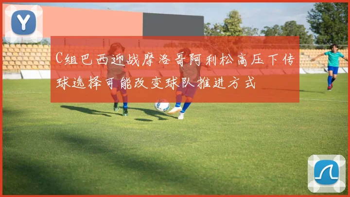 C组巴西迎战摩洛哥阿利松高压下传球选择可能改变球队推进方式