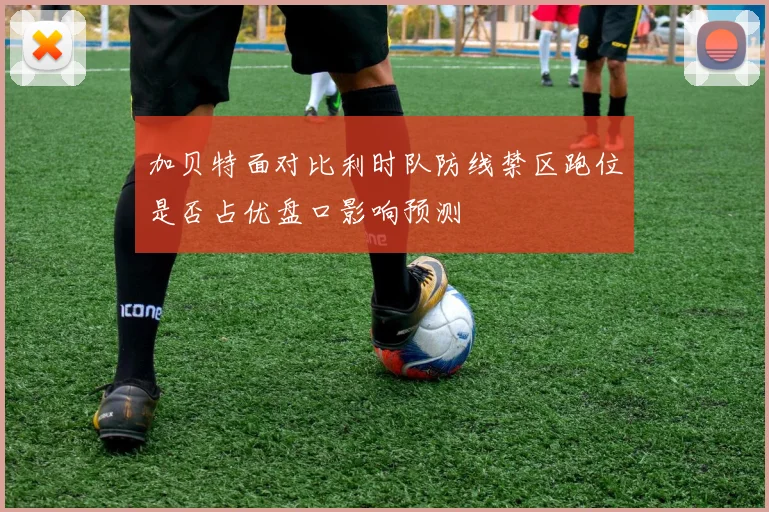 加贝特面对比利时队防线禁区跑位是否占优盘口影响预测