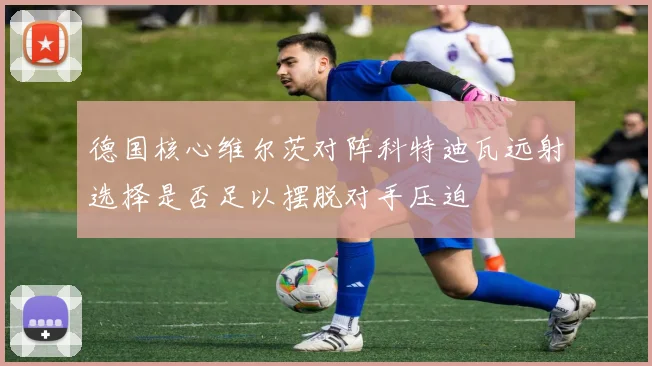 德国核心维尔茨对阵科特迪瓦远射选择是否足以摆脱对手压迫