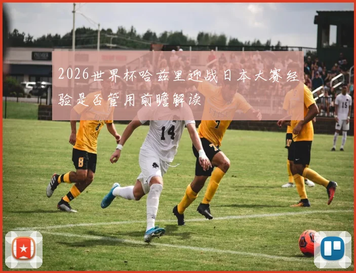 2026世界杯哈兹里迎战日本大赛经验是否管用前瞻解读
