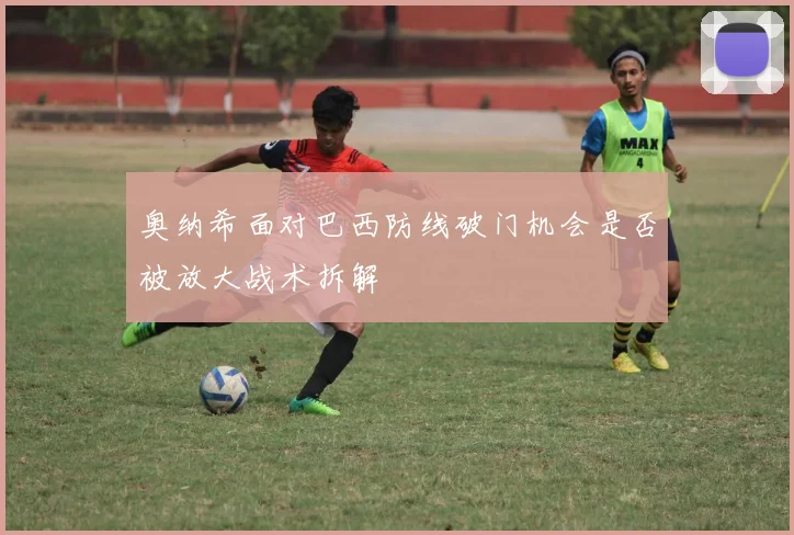 奥纳希面对巴西防线破门机会是否被放大战术拆解