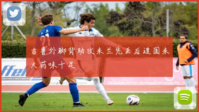 吉鲁外脚背助攻米兰先丢后追国米火药味十足
