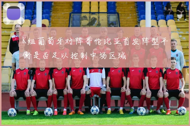 K组葡萄牙对阵哥伦比亚首发阵型平衡是否足以控制中场区域