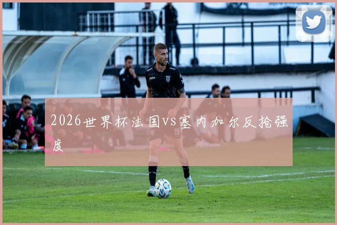 2026世界杯法国vs塞内加尔反抢强度