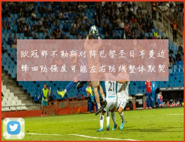 欧冠那不勒斯对阵巴黎圣日耳曼边锋回防强度可能左右防线整体默契