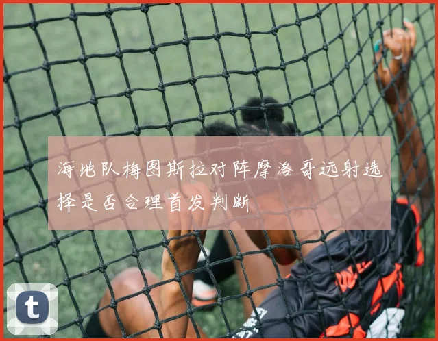 海地队梅图斯拉对阵摩洛哥远射选择是否合理首发判断