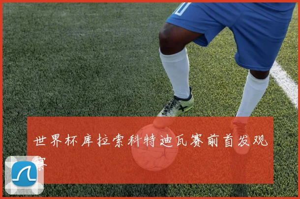 世界杯库拉索科特迪瓦赛前首发观察
