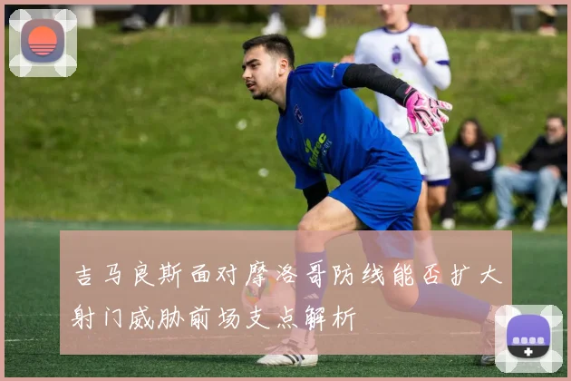 吉马良斯面对摩洛哥防线能否扩大射门威胁前场支点解析