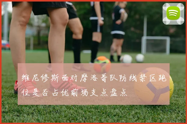 维尼修斯面对摩洛哥队防线禁区跑位是否占优前场支点盘点