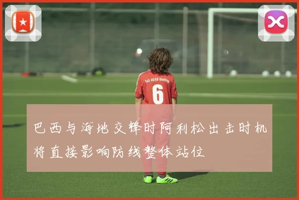 巴西与海地交锋时阿利松出击时机将直接影响防线整体站位