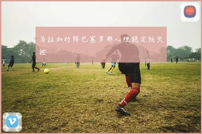 马拉加对阵巴塞罗那心理稳定防失控