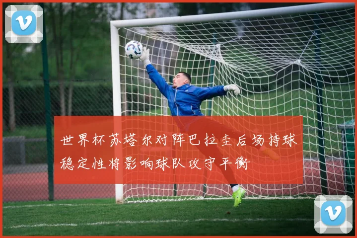 世界杯苏塔尔对阵巴拉圭后场持球稳定性将影响球队攻守平衡