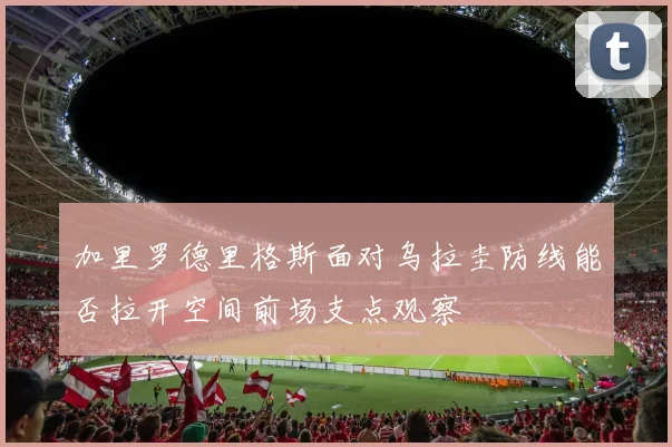加里罗德里格斯面对乌拉圭防线能否拉开空间前场支点观察