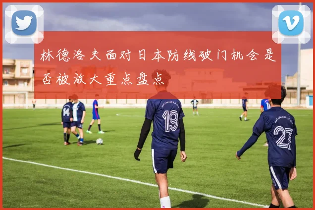 林德洛夫面对日本防线破门机会是否被放大重点盘点
